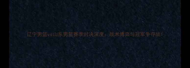 图片 辽宁男篮vs山东男篮赛季对决深度：战术博弈与冠军争夺战1