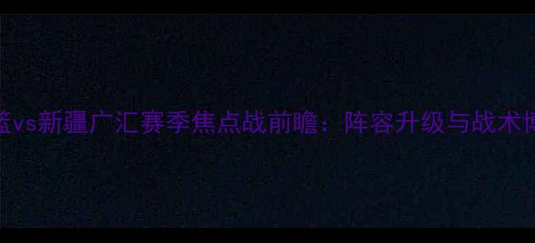 图片 辽宁男篮vs新疆广汇赛季焦点战前瞻：阵容升级与战术博弈深度