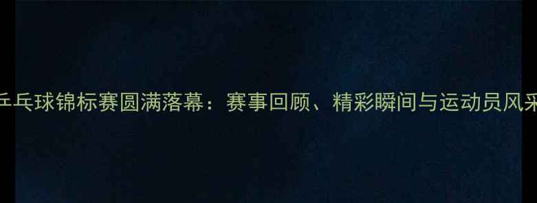 图片 辽宁省乒乓球锦标赛圆满落幕：赛事回顾、精彩瞬间与运动员风采全记录