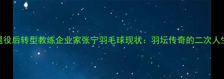 图片 退役后转型教练企业家张宁羽毛球现状：羽坛传奇的二次人生