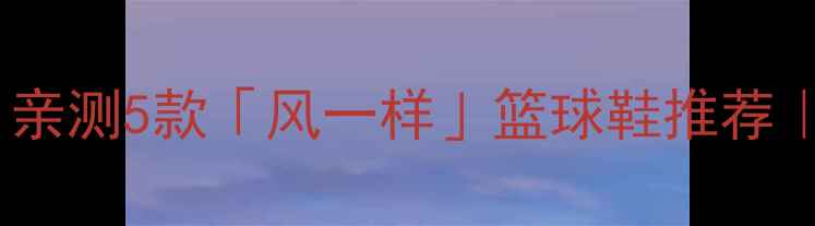 图片 速度型球员必看！亲测5款「风一样」篮球鞋推荐｜缓震防滑全攻略1