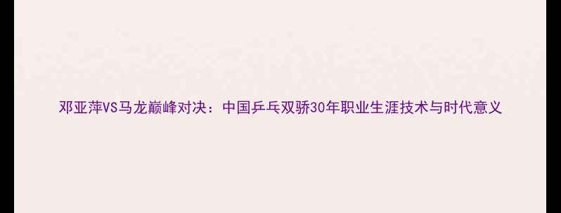 图片 邓亚萍VS马龙巅峰对决：中国乒乓双骄30年职业生涯技术与时代意义