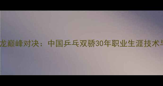 图片 邓亚萍VS马龙巅峰对决：中国乒乓双骄30年职业生涯技术与时代意义1