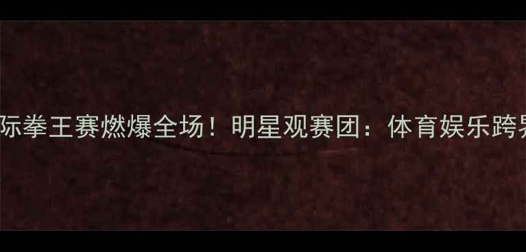 图片 邹市明国际拳王赛燃爆全场！明星观赛团：体育娱乐跨界新趋势1