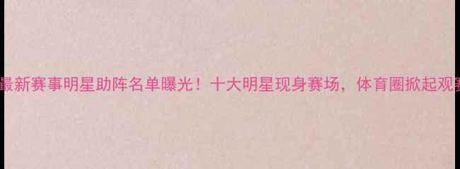 图片 邹市明最新赛事明星助阵名单曝光！十大明星现身赛场，体育圈掀起观赛热潮1