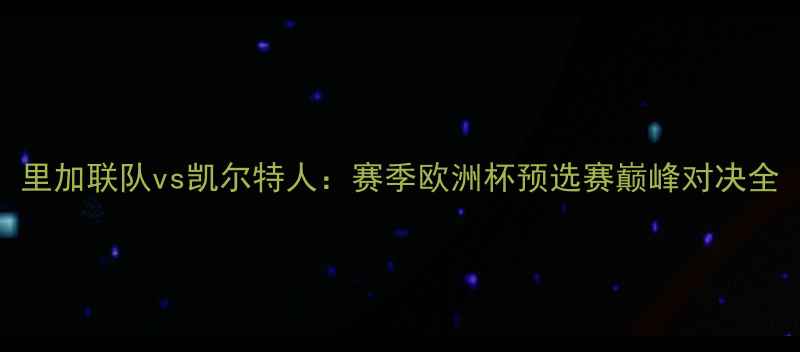 图片 里加联队vs凯尔特人：赛季欧洲杯预选赛巅峰对决全