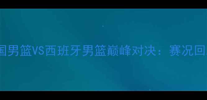 图片 里约奥运会美国男篮VS西班牙男篮巅峰对决：赛况回顾与历史意义2