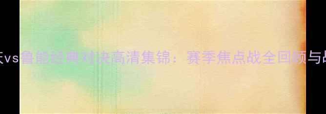 图片 重庆vs鲁能经典对决高清集锦：赛季焦点战全回顾与战术
