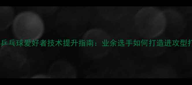 图片 重庆乒乓球爱好者技术提升指南：业余选手如何打造进攻型打法2