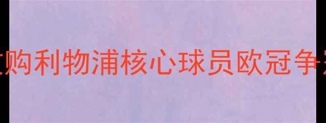 图片 重磅！巴塞罗那天价收购利物浦核心球员欧冠争冠格局迎来颠覆性变化