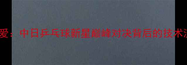 图片 金宋依VS福原爱：中日乒乓球新星巅峰对决背后的技术流与战术革新1