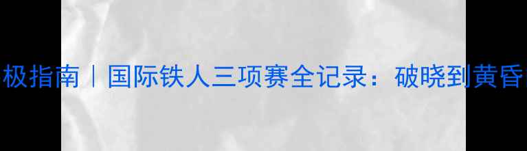图片 铁人三项终极指南｜国际铁人三项赛全记录：破晓到黄昏的极限挑战