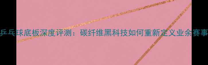 图片 银河乒乓球底板深度评测：碳纤维黑科技如何重新定义业余赛事体验