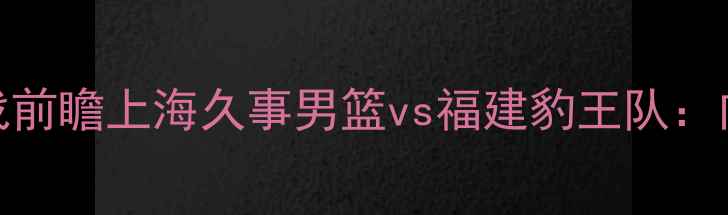 图片 长三角篮球联赛焦点战前瞻上海久事男篮vs福建豹王队：内线硬仗与战术博弈全