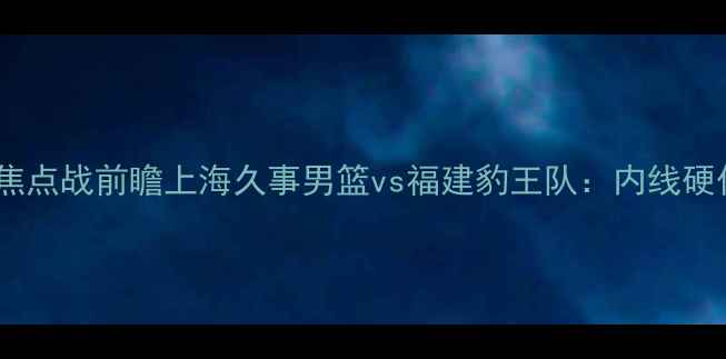 图片 长三角篮球联赛焦点战前瞻上海久事男篮vs福建豹王队：内线硬仗与战术博弈全2