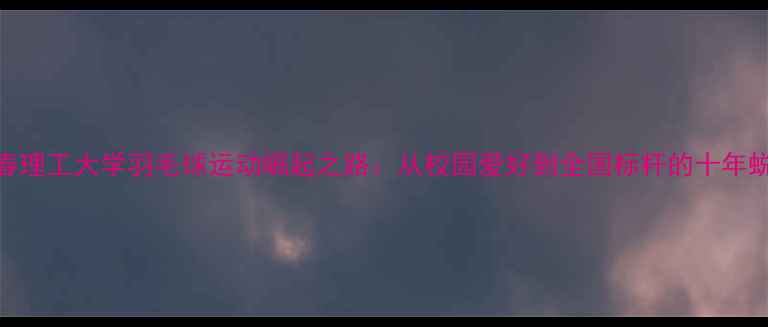 图片 长春理工大学羽毛球运动崛起之路：从校园爱好到全国标杆的十年蜕变
