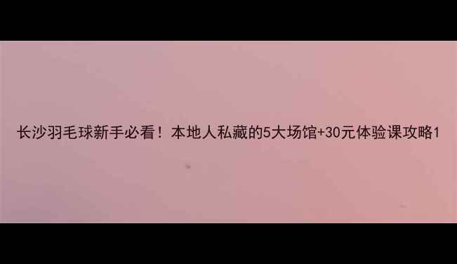 图片 长沙羽毛球新手必看！本地人私藏的5大场馆+30元体验课攻略1