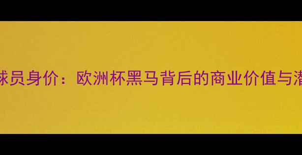 图片 阿塞拜疆球员身价：欧洲杯黑马背后的商业价值与潜力股分析