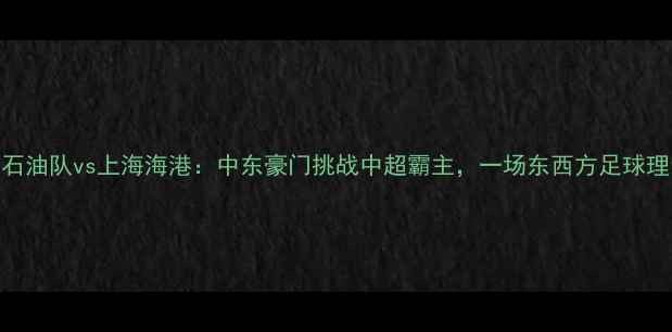图片 阿布扎比石油队vs上海海港：中东豪门挑战中超霸主，一场东西方足球理念的碰撞