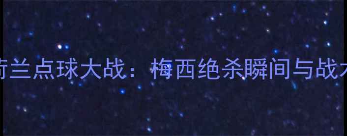 图片 阿根廷VS荷兰点球大战：梅西绝杀瞬间与战术博弈深度