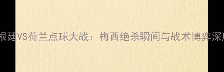 图片 阿根廷VS荷兰点球大战：梅西绝杀瞬间与战术博弈深度1