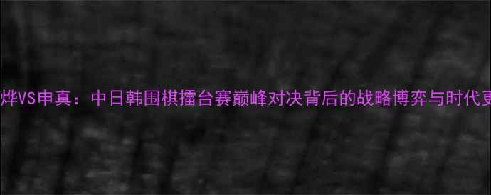 图片 陈耀烨VS申真：中日韩围棋擂台赛巅峰对决背后的战略博弈与时代更迭1