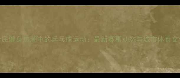 图片 陕西宝鸡全民健身热潮中的乒乓球运动：最新赛事动态与城市体育文化发展探秘