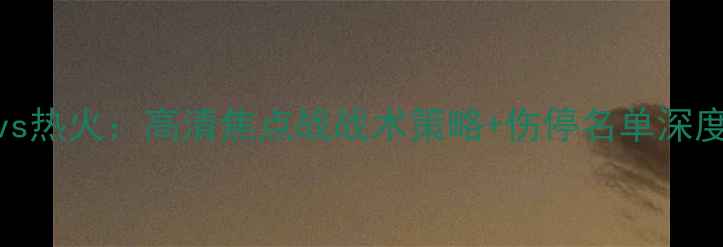 图片 雄鹿vs热火：高清焦点战战术策略+伤停名单深度解读