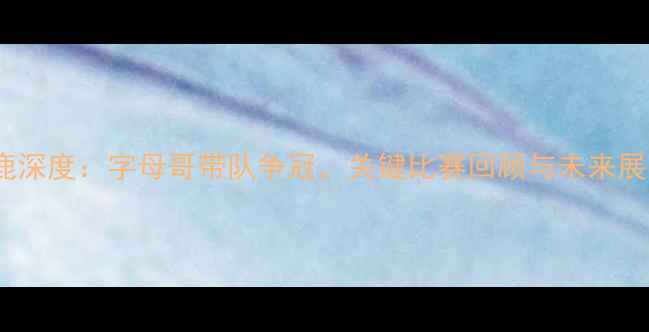 图片 雄鹿深度：字母哥带队争冠，关键比赛回顾与未来展望1