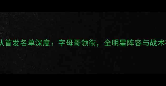 图片 雄鹿队首发名单深度：字母哥领衔，全明星阵容与战术布局1