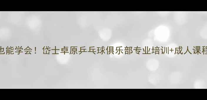 图片 零基础也能学会！岱士卓原乒乓球俱乐部专业培训+成人课程全攻略