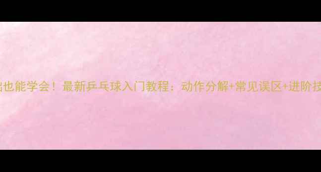 图片 零基础也能学会！最新乒乓球入门教程：动作分解+常见误区+进阶技巧全1