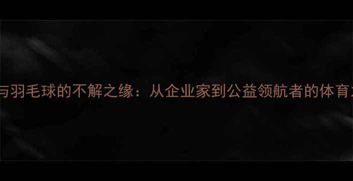 图片 雷军与羽毛球的不解之缘：从企业家到公益领航者的体育之路1