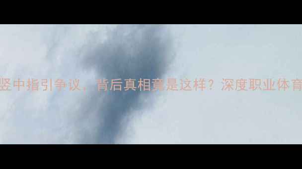 图片 震惊！CBA球员竖中指引争议，背后真相竟是这样？深度职业体育的边界与尊严2