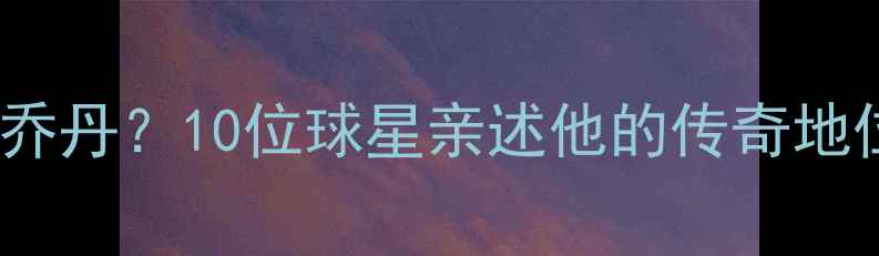 图片 震撼！NBA现役球员如何看待乔丹？10位球星亲述他的传奇地位与精神传承乔丹影响力深度