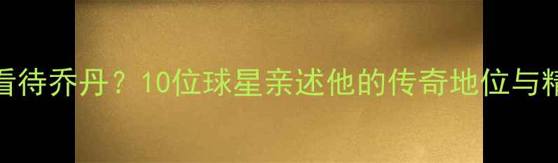图片 震撼！NBA现役球员如何看待乔丹？10位球星亲述他的传奇地位与精神传承乔丹影响力深度2