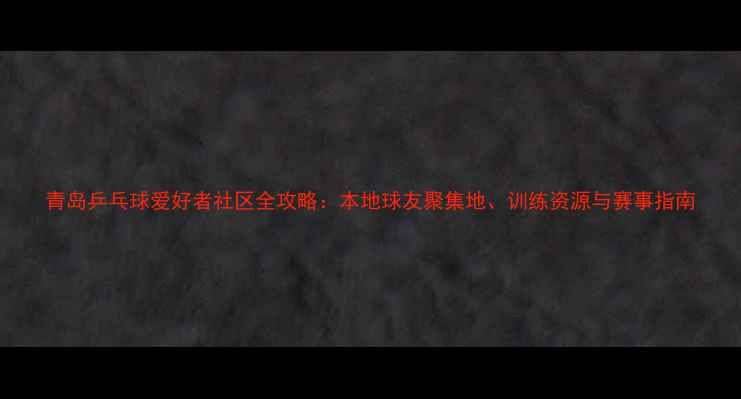 图片 青岛乒乓球爱好者社区全攻略：本地球友聚集地、训练资源与赛事指南