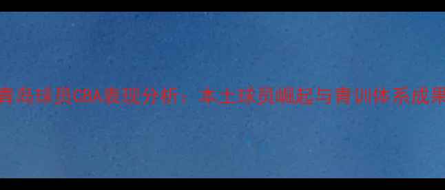 图片 青岛球员CBA表现分析：本土球员崛起与青训体系成果