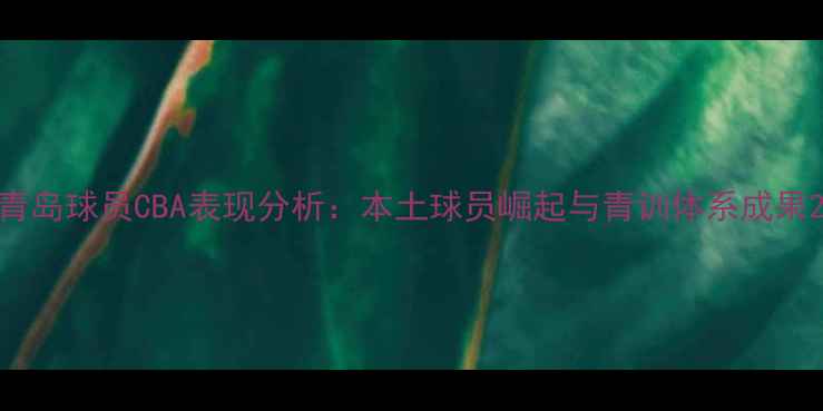 图片 青岛球员CBA表现分析：本土球员崛起与青训体系成果2