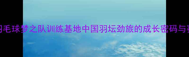 图片 青岛羽毛球梦之队训练基地中国羽坛劲旅的成长密码与赛事全