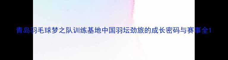 图片 青岛羽毛球梦之队训练基地中国羽坛劲旅的成长密码与赛事全1