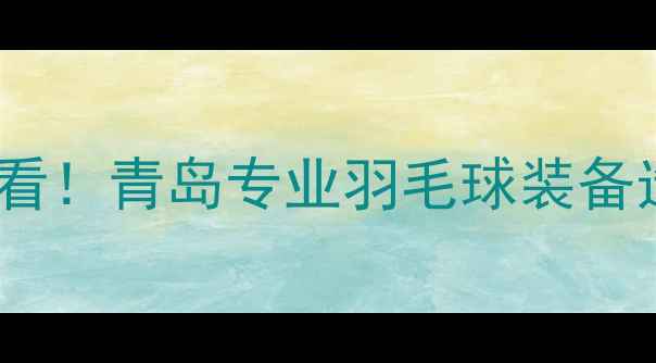 图片 青岛羽毛球爱好者必看！青岛专业羽毛球装备选购指南与品牌推荐2