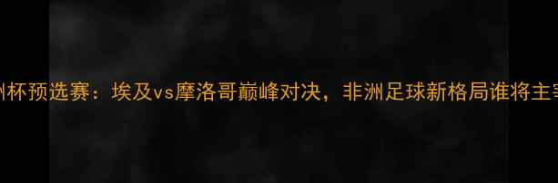 图片 非洲杯预选赛：埃及vs摩洛哥巅峰对决，非洲足球新格局谁将主宰？