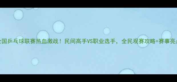 图片 鞍山全国乒乓球联赛热血激战！民间高手VS职业选手，全民观赛攻略+赛事亮点全🏓