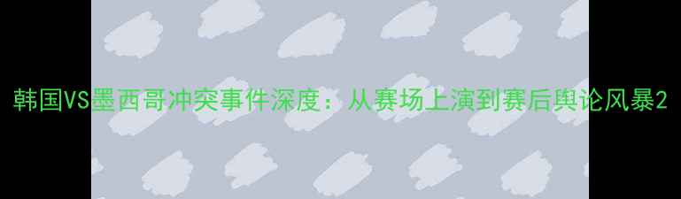 图片 韩国VS墨西哥冲突事件深度：从赛场上演到赛后舆论风暴2