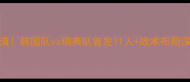 图片 韩国vs瑞典首发名单高清！韩国队vs瑞典队首发11人+战术布局深度分析（附高清大图）
