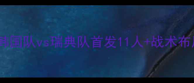 图片 韩国vs瑞典首发名单高清！韩国队vs瑞典队首发11人+战术布局深度分析（附高清大图）1