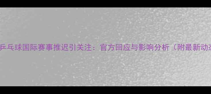 图片 韩国乒乓球国际赛事推迟引关注：官方回应与影响分析（附最新动态）1