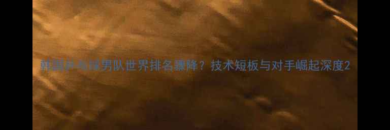 图片 韩国乒乓球男队世界排名骤降？技术短板与对手崛起深度2