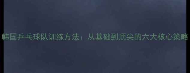图片 韩国乒乓球队训练方法：从基础到顶尖的六大核心策略